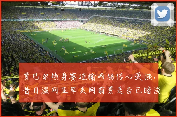 贾巴尔热身赛连输两场信心受挫，昔日温网亚军美网前景是否已暗淡？