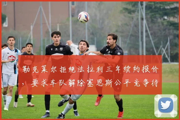 勒克莱尔拒绝法拉利三年续约报价，要求车队解除塞恩斯公平竞争待遇