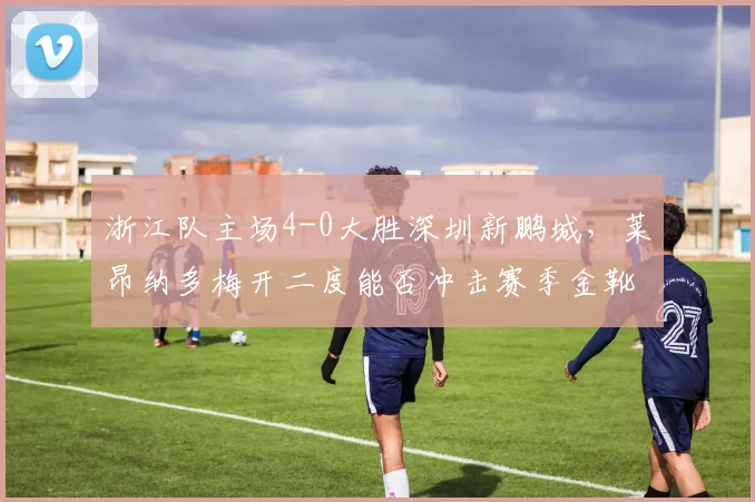 浙江队主场4-0大胜深圳新鹏城，莱昂纳多梅开二度能否冲击赛季金靴？