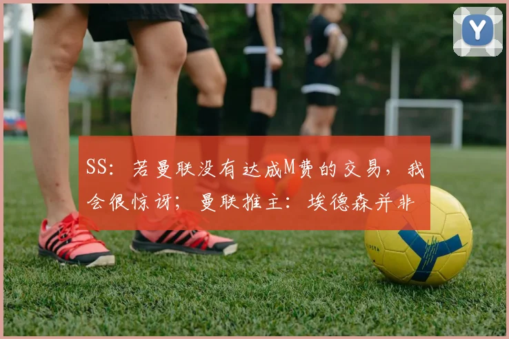 SS：若曼联没有达成M费的交易，我会很惊讶；曼联推主：埃德森并非卡塞米罗替代者